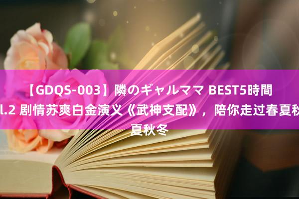 【GDQS-003】隣のギャルママ BEST5時間 Vol.2 剧情苏爽白金演义《武神支配》，陪你走过春夏秋冬