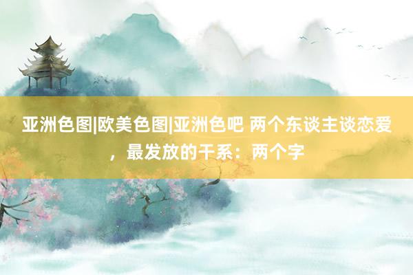 亚洲色图|欧美色图|亚洲色吧 两个东谈主谈恋爱，最发放的干系：两个字