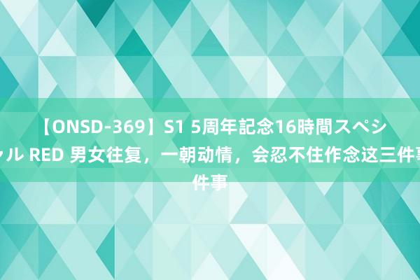 【ONSD-369】S1 5周年記念16時間スペシャル RED 男女往复，一朝动情，会忍不住作念这三件事