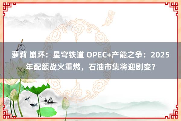 萝莉 崩坏：星穹铁道 OPEC+产能之争：2025年配额战火重燃，石油市集将迎剧变？