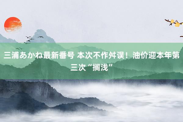 三浦あかね最新番号 本次不作舛误！油价迎本年第三次“搁浅”