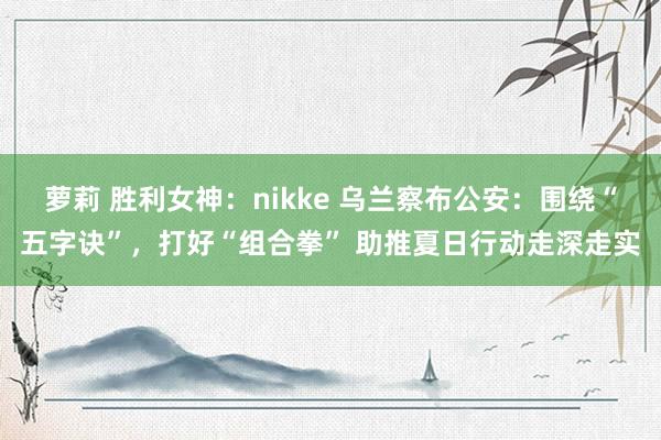 萝莉 胜利女神：nikke 乌兰察布公安：围绕“五字诀”，打好“组合拳” 助推夏日行动走深走实