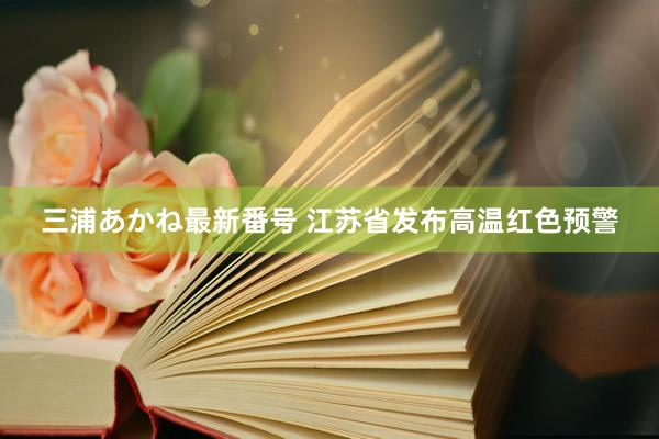 三浦あかね最新番号 江苏省发布高温红色预警