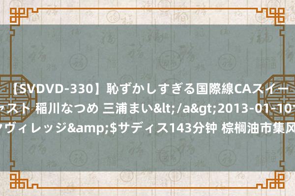 【SVDVD-330】恥ずかしすぎる国際線CAスイートクラス研修 Wキャスト 稲川なつめ 三浦まい</a>2013-01-10サディスティックヴィレッジ&$サディス143分钟 棕榈油市集风浪幻化：投资者怎样破解价钱波动之谜