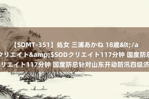 【SDMT-351】処女 三浦あかね 18歳</a>2011-02-05SODクリエイト&$SODクリエイト117分钟 国度防总针对山东开动防汛四级济急反应