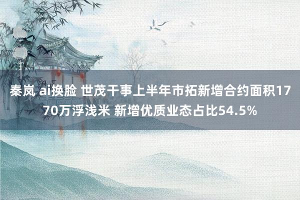 秦岚 ai换脸 世茂干事上半年市拓新增合约面积1770万浮浅米 新增优质业态占比54.5%