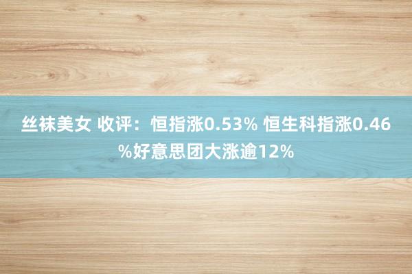 丝袜美女 收评：恒指涨0.53% 恒生科指涨0.46%好意思团大涨逾12%