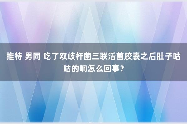 推特 男同 吃了双歧杆菌三联活菌胶囊之后肚子咕咕的响怎么回事？