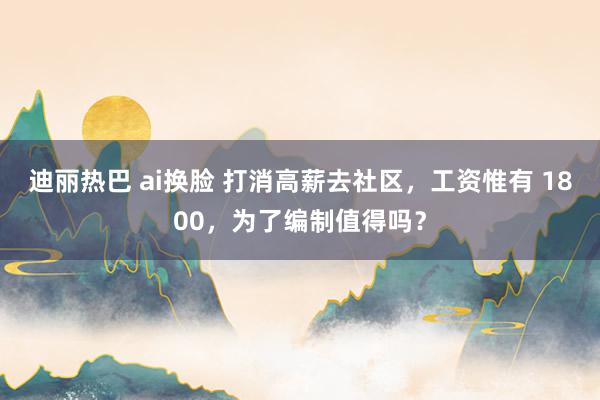 迪丽热巴 ai换脸 打消高薪去社区，工资惟有 1800，为了编制值得吗？