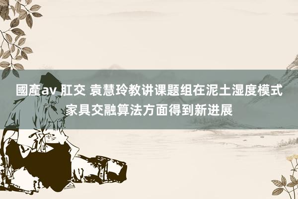 國產av 肛交 袁慧玲教讲课题组在泥土湿度模式家具交融算法方面得到新进展