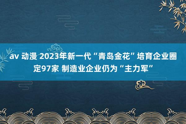 av 动漫 2023年新一代“青岛金花”培育企业圈定97家 制造业企业仍为“主力军”