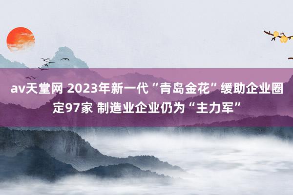 av天堂网 2023年新一代“青岛金花”缓助企业圈定97家 制造业企业仍为“主力军”