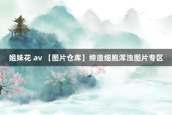 姐妹花 av 【图片仓库】缔造细胞浑浊图片专区