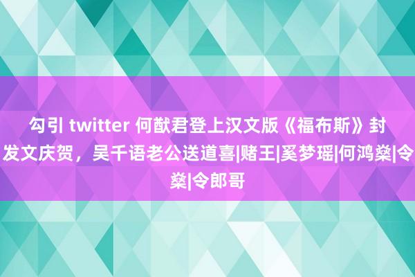 勾引 twitter 何猷君登上汉文版《福布斯》封面，发文庆贺，吴千语老公送道喜|赌王|奚梦瑶|何鸿燊|令郎哥