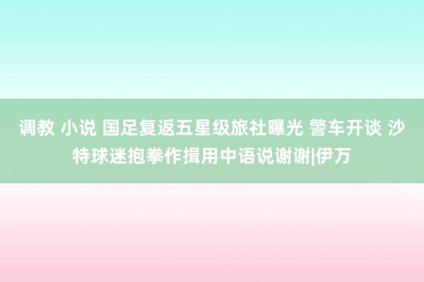 调教 小说 国足复返五星级旅社曝光 警车开谈 沙特球迷抱拳作揖用中语说谢谢|伊万