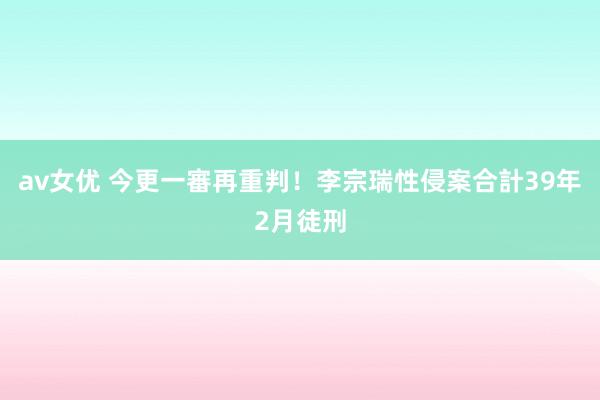 av女优 今更一審再重判！李宗瑞性侵案合計39年2月徒刑