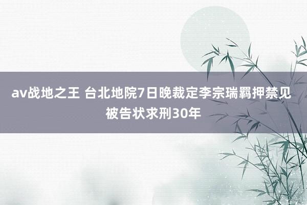 av战地之王 台北地院7日晚裁定李宗瑞羁押禁见 被告状求刑30年