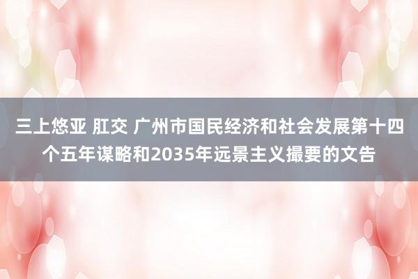 三上悠亚 肛交 广州市国民经济和社会发展第十四个五年谋略和2035年远景主义撮要的文告