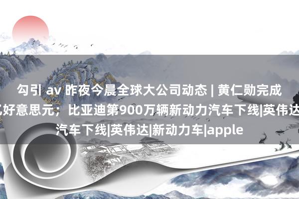 勾引 av 昨夜今晨全球大公司动态 | 黄仁勋完成减捏经营套现7亿好意思元；比亚迪第900万辆新动力汽车下线|英伟达|新动力车|apple