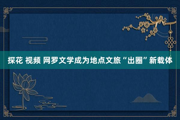 探花 视频 网罗文学成为地点文旅“出圈”新载体