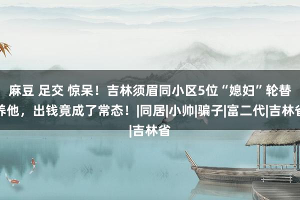 麻豆 足交 惊呆！吉林须眉同小区5位“媳妇”轮替养他，出钱竟成了常态！|同居|小帅|骗子|富二代|吉林省