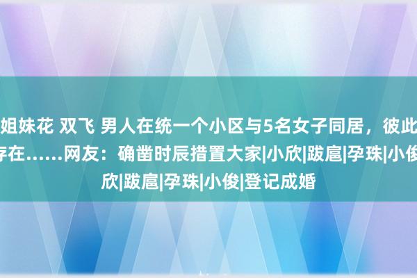 姐妹花 双飞 男人在统一个小区与5名女子同居，彼此不知对方存在......网友：确凿时辰措置大家|小欣|跋扈|孕珠|小俊|登记成婚