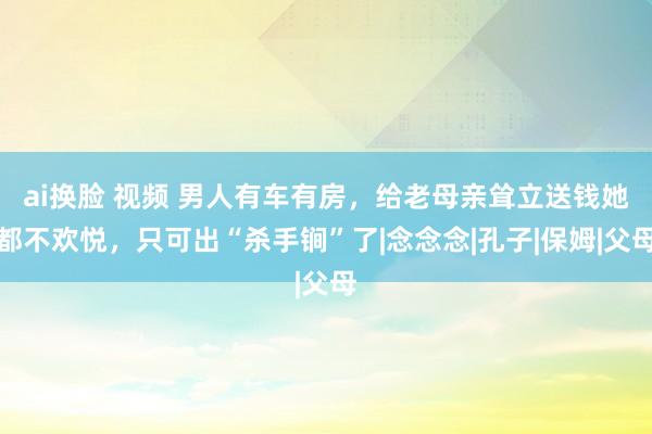 ai换脸 视频 男人有车有房，给老母亲耸立送钱她都不欢悦，只可出“杀手锏”了|念念念|孔子|保姆|父母