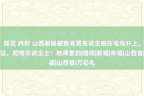 探花 内射 山西新娘被数名男东谈主绑在电线杆上，引发争议，知情东谈主士：她得意的|婚闹|新婚|幸福|山西省|万彩礼